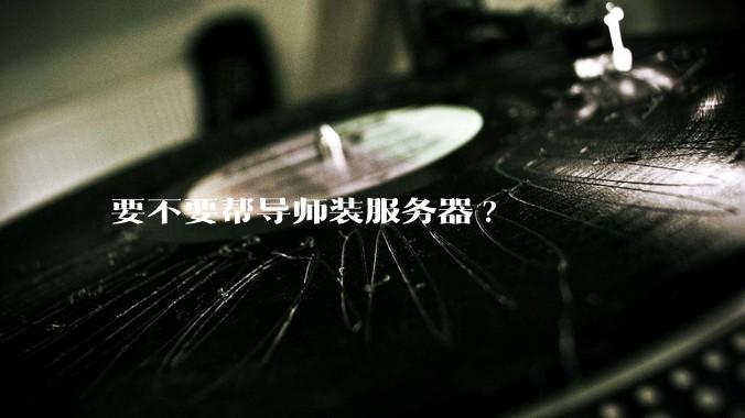 要不要帮导师装服务器?