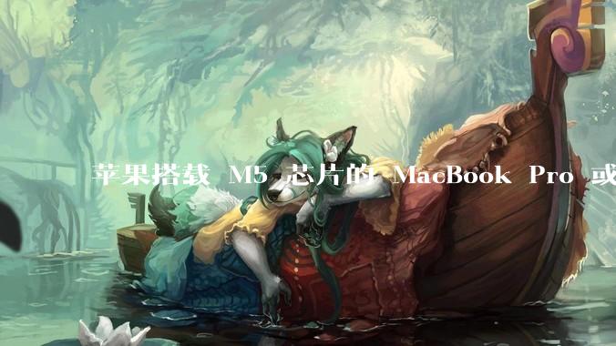 苹果搭载 M5 芯片的 MacBook Pro 或将于 2025 年秋推出，该产品应用了哪些新技术？