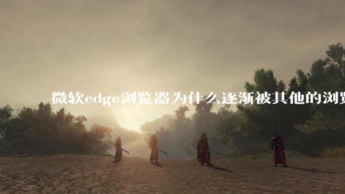 微软edge浏览器为什么逐渐被其他的浏览器代替？
