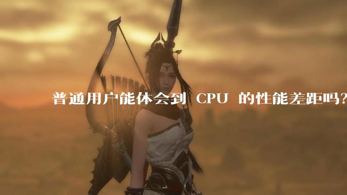 普通用户能体会到 CPU 的性能差距吗？