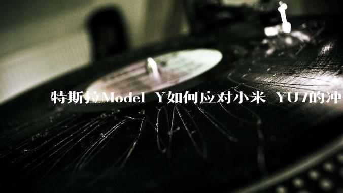 特斯拉Model Y如何应对小米 YU7的冲击？