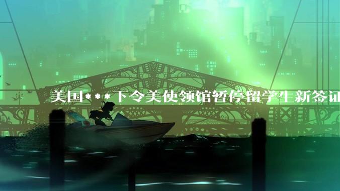 美国***下令美使领馆暂停留学生新签证面谈，将带来哪些影响？美国大学在全球人才竞争中还有优势吗？